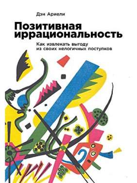 Позитивная иррациональность: Как извлекать выгоду из своих нелогичных поступков. Дэн Ариели