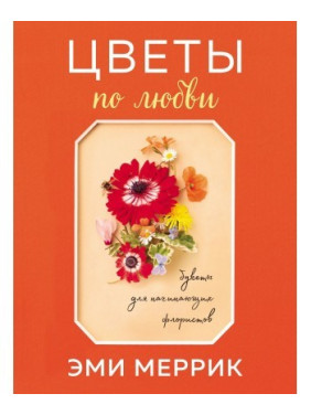 Квіти по любові. Захоплюючі букети для початківців флористів. Меррік Емі