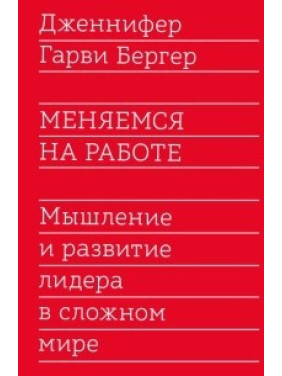 Змінюємося на роботі. Мислення та розвиток лідера в складному світі. Дженніфер Гарві Бергер