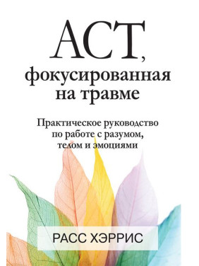 ACT, фокусована на травмі. Практичний посібник із роботи з розумом, тілом та емоціями. Расс Херріс