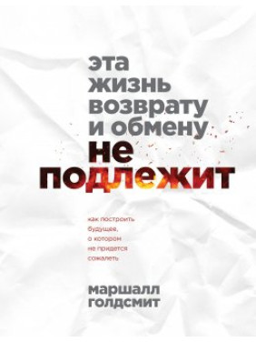 Эта жизнь возврату и обмену не подлежит. Как построить будущее, о котором не придется сожалеть. Маршалл Голдсмит