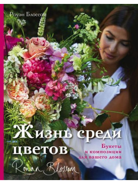 Жизнь среди цветов: букеты и композиции для вашего дома. Роуэн Блоссом