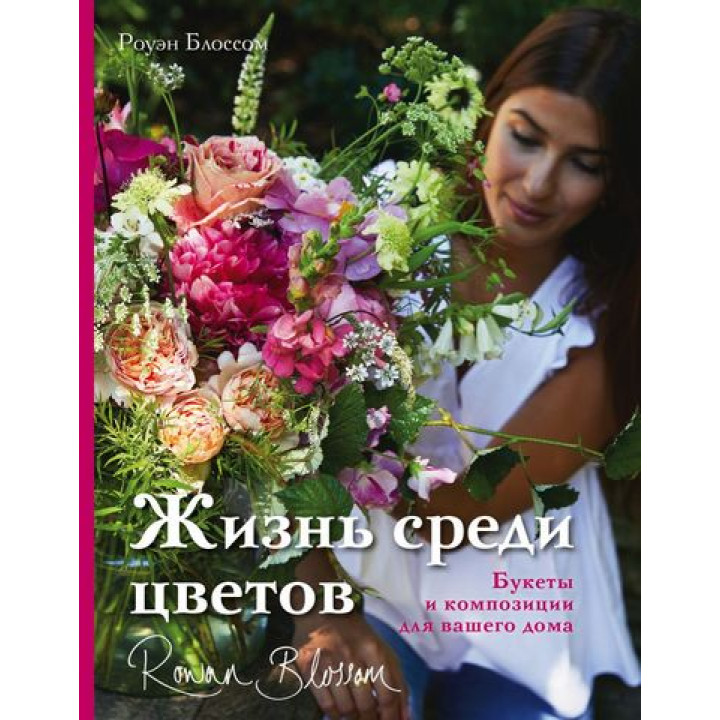 Жизнь среди цветов: букеты и композиции для вашего дома. Роуэн Блоссом